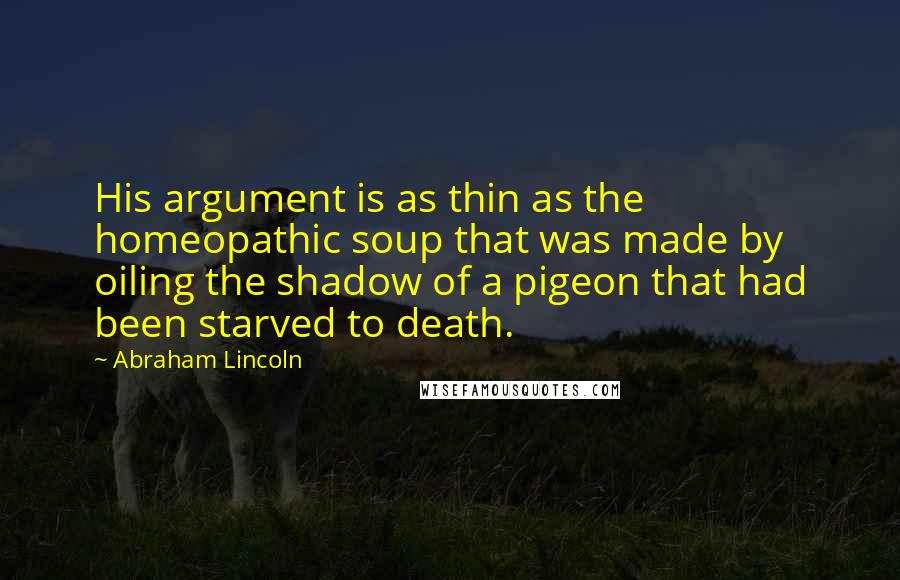 Abraham Lincoln Quotes: His argument is as thin as the homeopathic soup that was made by oiling the shadow of a pigeon that had been starved to death.