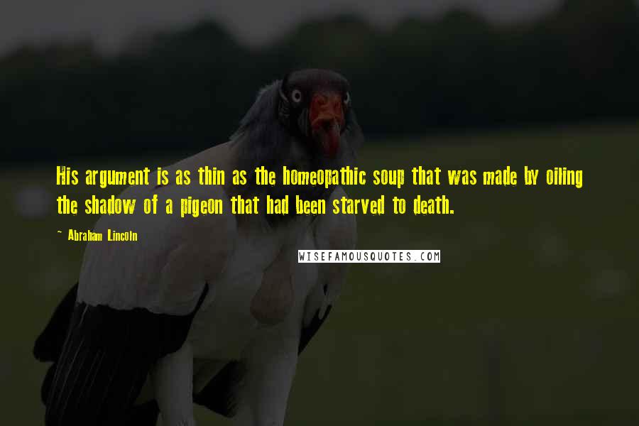 Abraham Lincoln Quotes: His argument is as thin as the homeopathic soup that was made by oiling the shadow of a pigeon that had been starved to death.