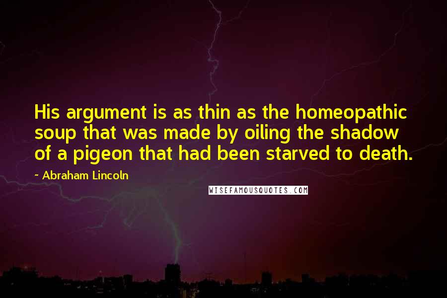 Abraham Lincoln Quotes: His argument is as thin as the homeopathic soup that was made by oiling the shadow of a pigeon that had been starved to death.