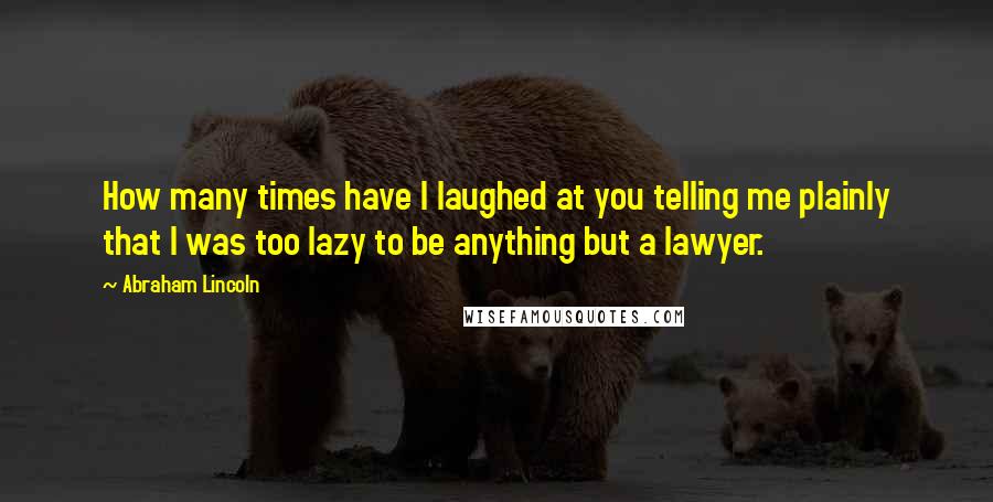 Abraham Lincoln Quotes: How many times have I laughed at you telling me plainly that I was too lazy to be anything but a lawyer.