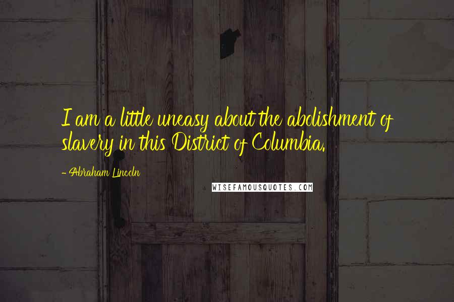 Abraham Lincoln Quotes: I am a little uneasy about the abolishment of slavery in this District of Columbia.