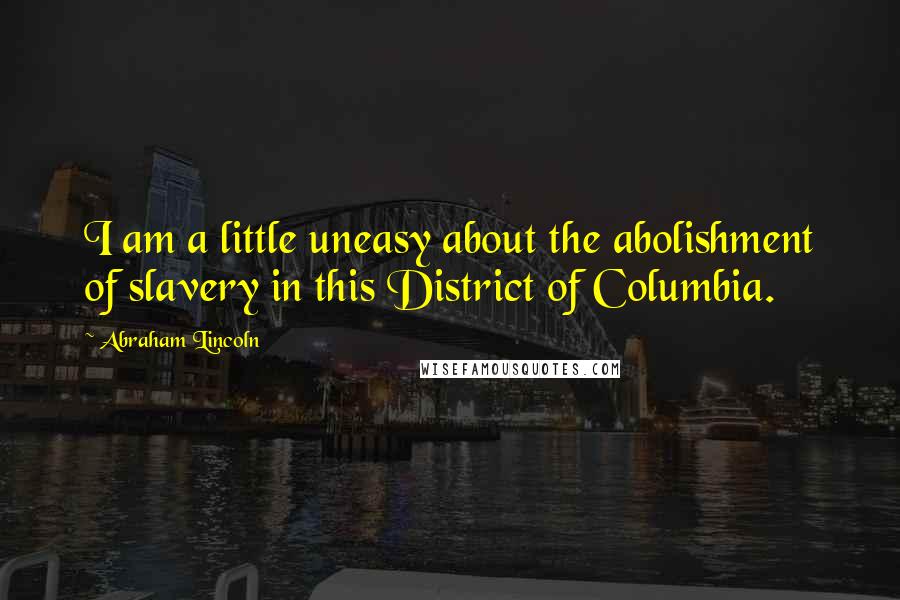 Abraham Lincoln Quotes: I am a little uneasy about the abolishment of slavery in this District of Columbia.