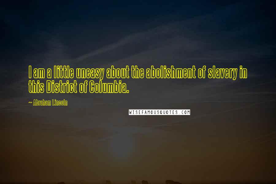 Abraham Lincoln Quotes: I am a little uneasy about the abolishment of slavery in this District of Columbia.