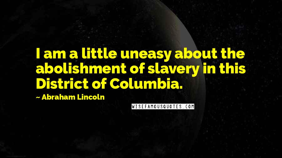 Abraham Lincoln Quotes: I am a little uneasy about the abolishment of slavery in this District of Columbia.