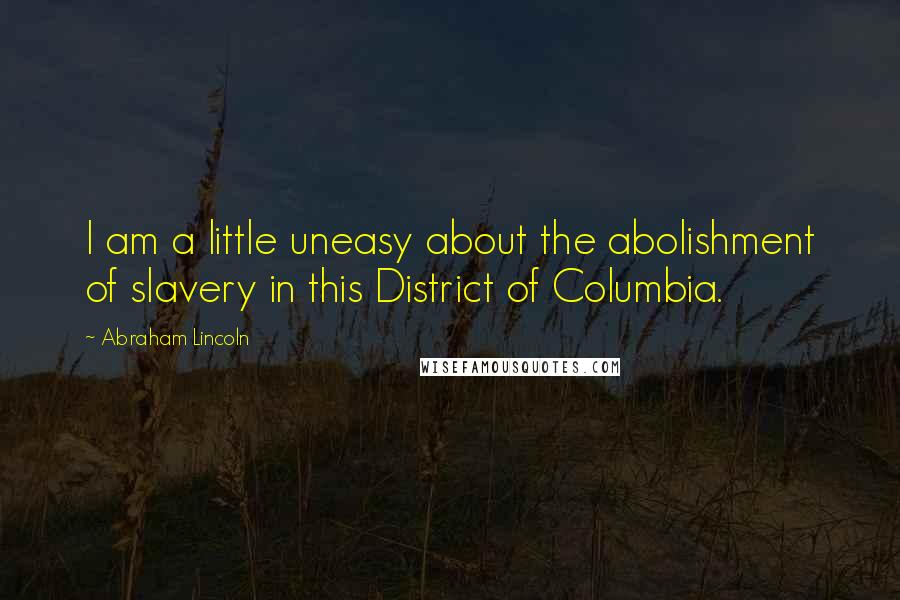 Abraham Lincoln Quotes: I am a little uneasy about the abolishment of slavery in this District of Columbia.