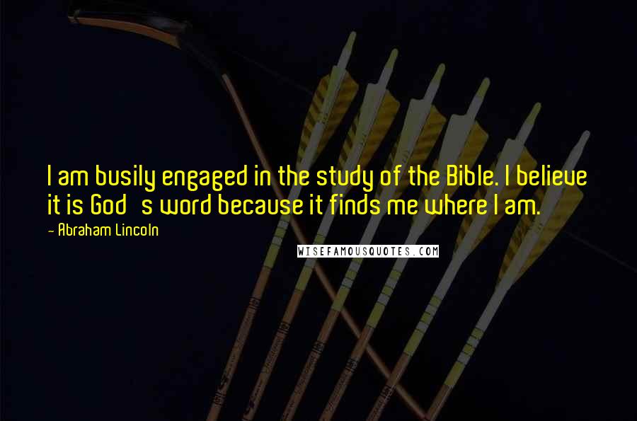 Abraham Lincoln Quotes: I am busily engaged in the study of the Bible. I believe it is God's word because it finds me where I am.