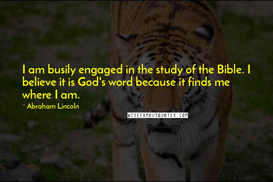 Abraham Lincoln Quotes: I am busily engaged in the study of the Bible. I believe it is God's word because it finds me where I am.