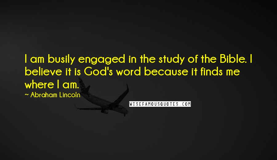 Abraham Lincoln Quotes: I am busily engaged in the study of the Bible. I believe it is God's word because it finds me where I am.