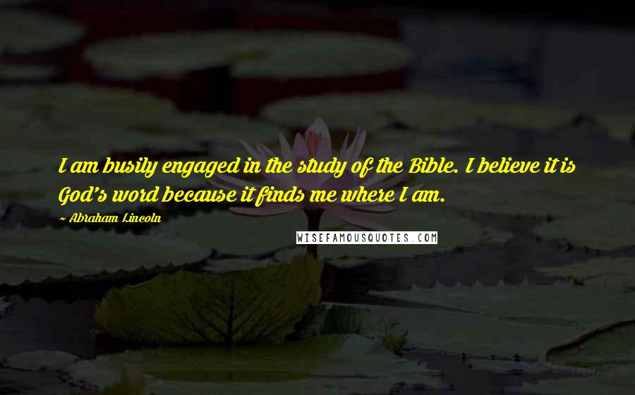 Abraham Lincoln Quotes: I am busily engaged in the study of the Bible. I believe it is God's word because it finds me where I am.