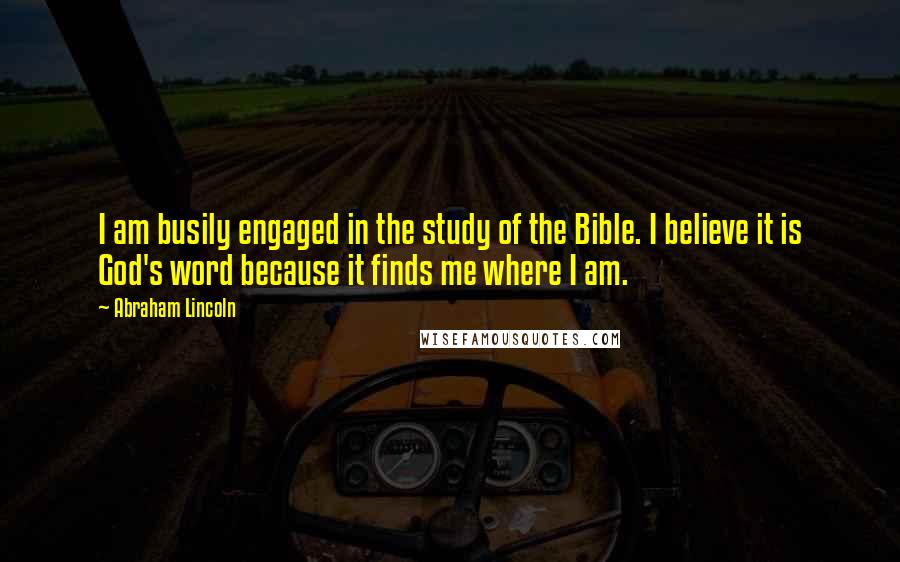 Abraham Lincoln Quotes: I am busily engaged in the study of the Bible. I believe it is God's word because it finds me where I am.