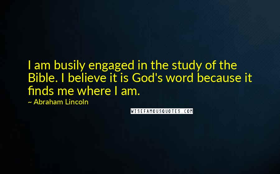 Abraham Lincoln Quotes: I am busily engaged in the study of the Bible. I believe it is God's word because it finds me where I am.