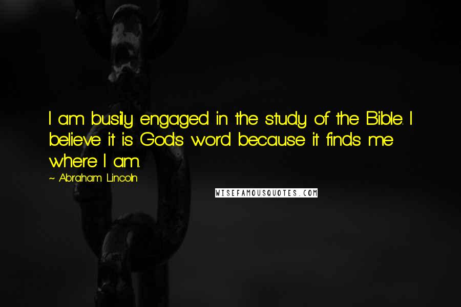 Abraham Lincoln Quotes: I am busily engaged in the study of the Bible. I believe it is God's word because it finds me where I am.