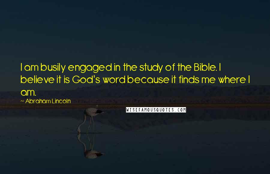 Abraham Lincoln Quotes: I am busily engaged in the study of the Bible. I believe it is God's word because it finds me where I am.