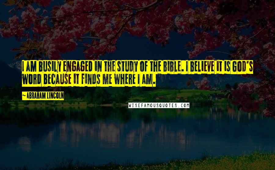 Abraham Lincoln Quotes: I am busily engaged in the study of the Bible. I believe it is God's word because it finds me where I am.