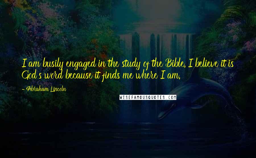 Abraham Lincoln Quotes: I am busily engaged in the study of the Bible. I believe it is God's word because it finds me where I am.
