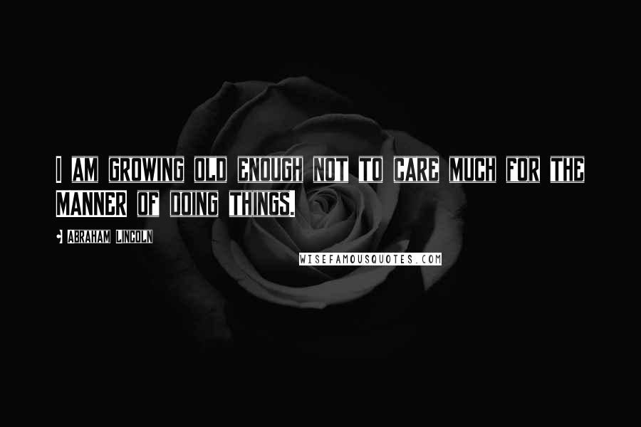 Abraham Lincoln Quotes: I am growing old enough not to care much for the MANNER of doing things.