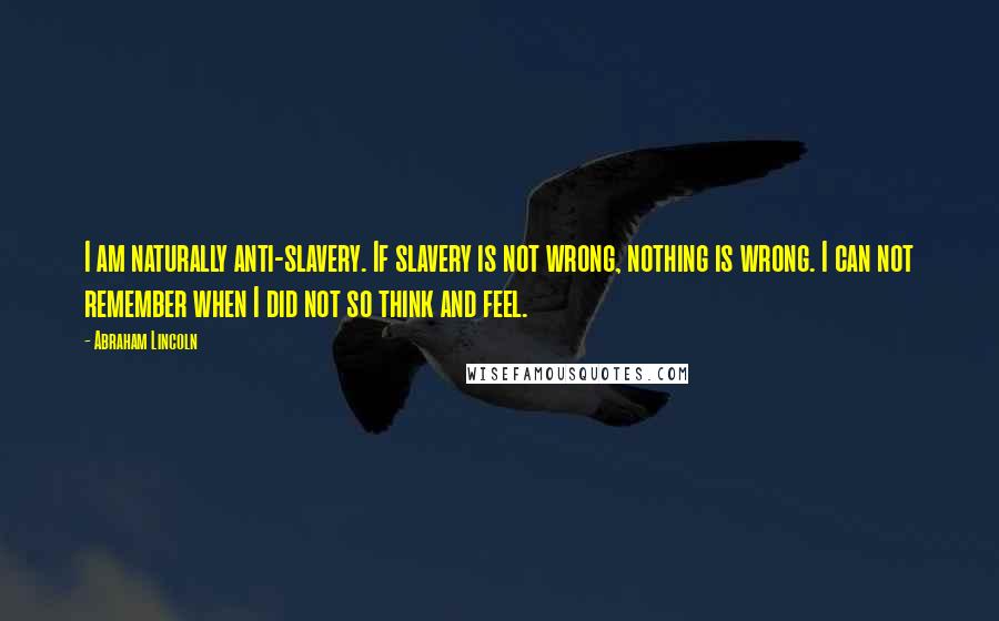 Abraham Lincoln Quotes: I am naturally anti-slavery. If slavery is not wrong, nothing is wrong. I can not remember when I did not so think and feel.