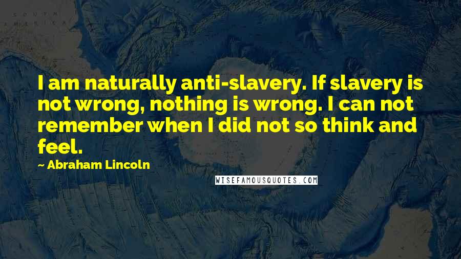 Abraham Lincoln Quotes: I am naturally anti-slavery. If slavery is not wrong, nothing is wrong. I can not remember when I did not so think and feel.