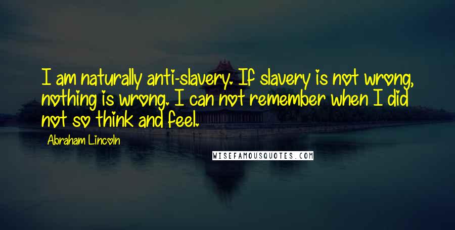 Abraham Lincoln Quotes: I am naturally anti-slavery. If slavery is not wrong, nothing is wrong. I can not remember when I did not so think and feel.