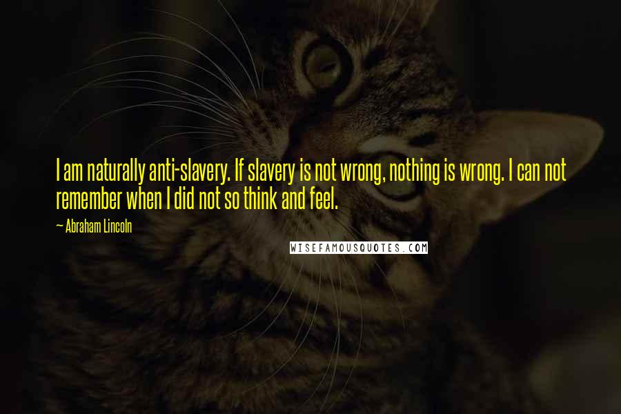 Abraham Lincoln Quotes: I am naturally anti-slavery. If slavery is not wrong, nothing is wrong. I can not remember when I did not so think and feel.