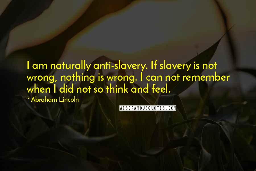 Abraham Lincoln Quotes: I am naturally anti-slavery. If slavery is not wrong, nothing is wrong. I can not remember when I did not so think and feel.