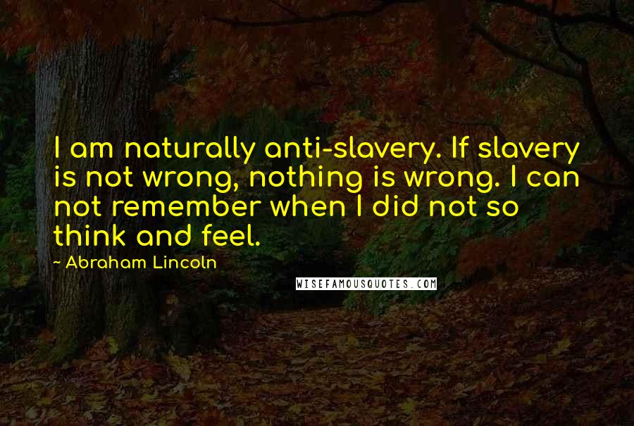 Abraham Lincoln Quotes: I am naturally anti-slavery. If slavery is not wrong, nothing is wrong. I can not remember when I did not so think and feel.