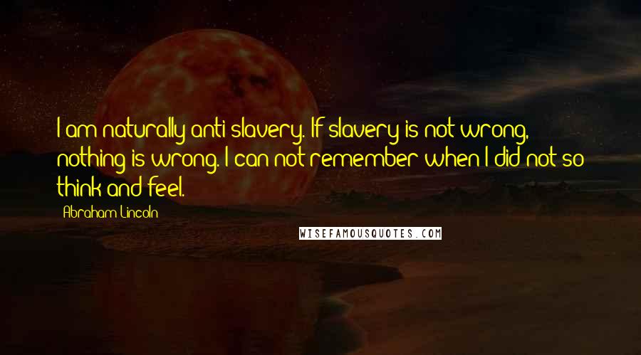 Abraham Lincoln Quotes: I am naturally anti-slavery. If slavery is not wrong, nothing is wrong. I can not remember when I did not so think and feel.