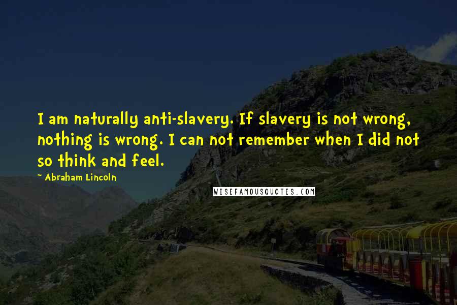 Abraham Lincoln Quotes: I am naturally anti-slavery. If slavery is not wrong, nothing is wrong. I can not remember when I did not so think and feel.