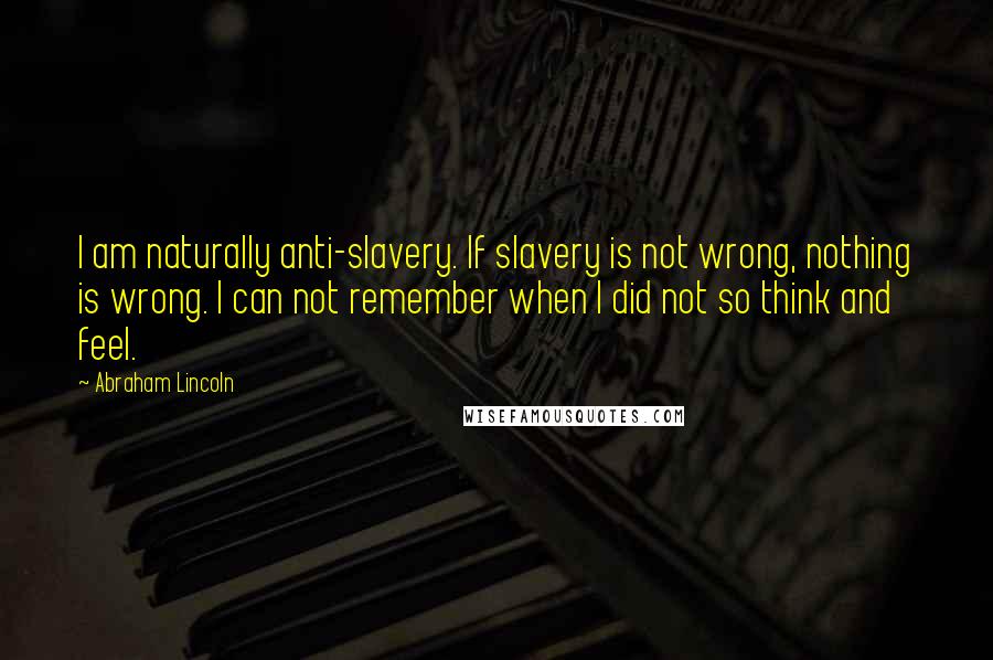 Abraham Lincoln Quotes: I am naturally anti-slavery. If slavery is not wrong, nothing is wrong. I can not remember when I did not so think and feel.