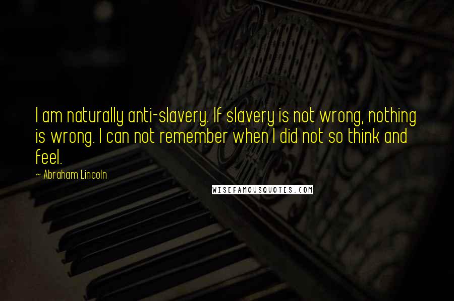 Abraham Lincoln Quotes: I am naturally anti-slavery. If slavery is not wrong, nothing is wrong. I can not remember when I did not so think and feel.