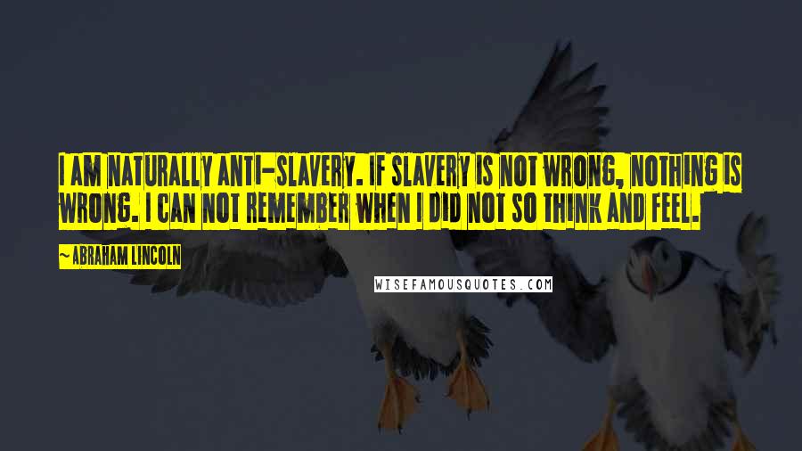 Abraham Lincoln Quotes: I am naturally anti-slavery. If slavery is not wrong, nothing is wrong. I can not remember when I did not so think and feel.