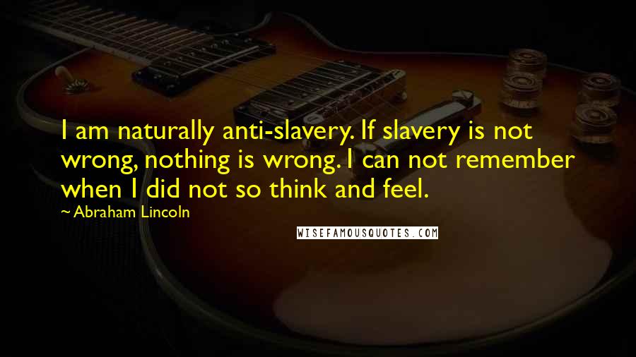 Abraham Lincoln Quotes: I am naturally anti-slavery. If slavery is not wrong, nothing is wrong. I can not remember when I did not so think and feel.