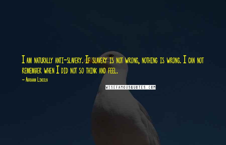 Abraham Lincoln Quotes: I am naturally anti-slavery. If slavery is not wrong, nothing is wrong. I can not remember when I did not so think and feel.