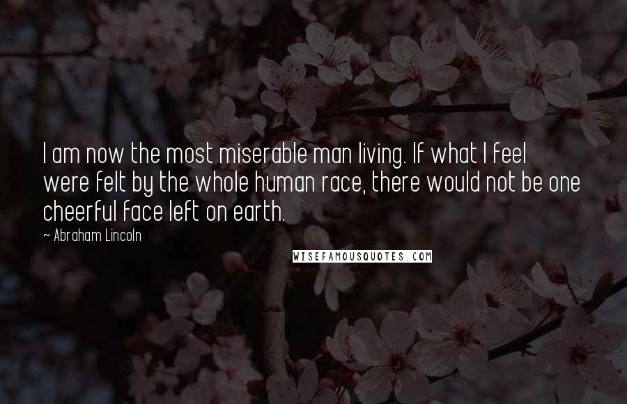 Abraham Lincoln Quotes: I am now the most miserable man living. If what I feel were felt by the whole human race, there would not be one cheerful face left on earth.