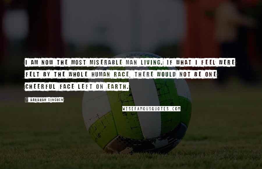 Abraham Lincoln Quotes: I am now the most miserable man living. If what I feel were felt by the whole human race, there would not be one cheerful face left on earth.