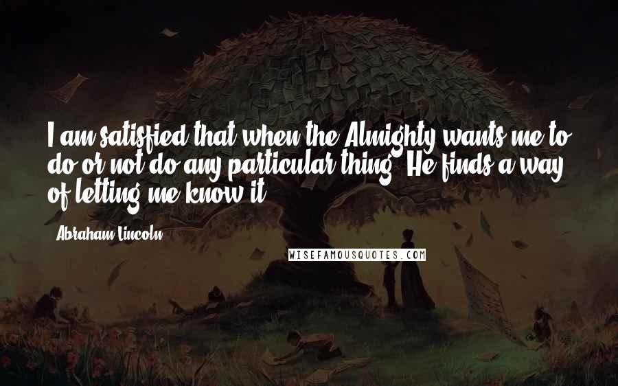 Abraham Lincoln Quotes: I am satisfied that when the Almighty wants me to do or not do any particular thing, He finds a way of letting me know it