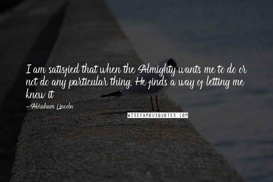 Abraham Lincoln Quotes: I am satisfied that when the Almighty wants me to do or not do any particular thing, He finds a way of letting me know it