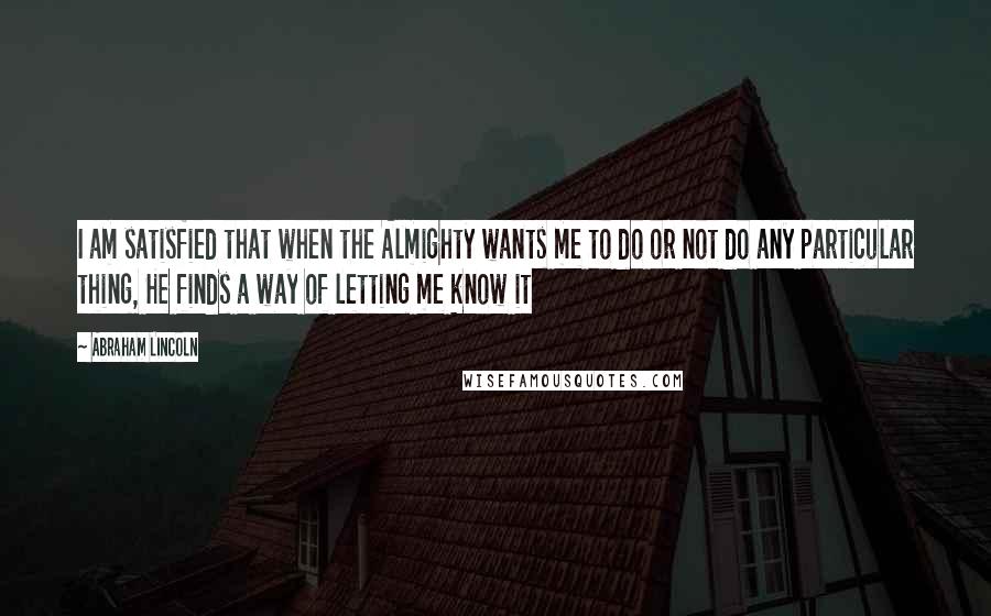 Abraham Lincoln Quotes: I am satisfied that when the Almighty wants me to do or not do any particular thing, He finds a way of letting me know it