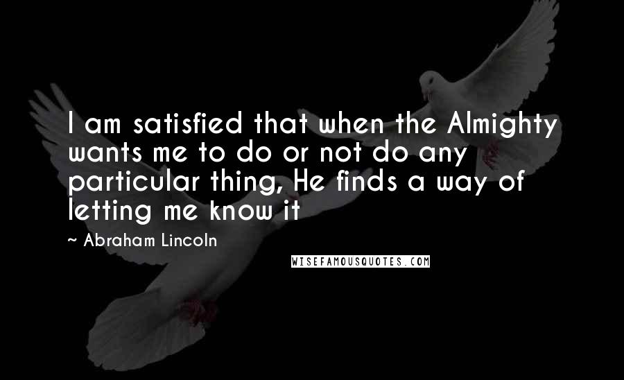 Abraham Lincoln Quotes: I am satisfied that when the Almighty wants me to do or not do any particular thing, He finds a way of letting me know it