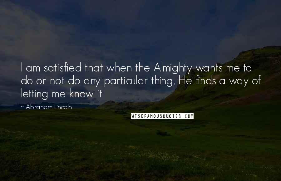 Abraham Lincoln Quotes: I am satisfied that when the Almighty wants me to do or not do any particular thing, He finds a way of letting me know it