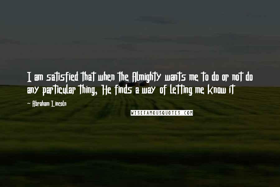 Abraham Lincoln Quotes: I am satisfied that when the Almighty wants me to do or not do any particular thing, He finds a way of letting me know it