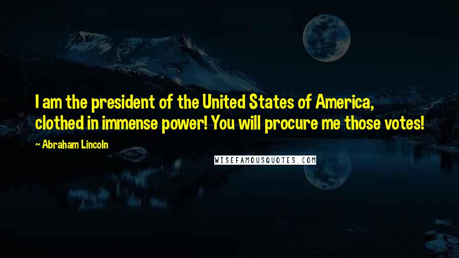 Abraham Lincoln Quotes: I am the president of the United States of America, clothed in immense power! You will procure me those votes!