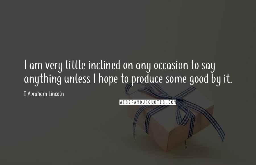 Abraham Lincoln Quotes: I am very little inclined on any occasion to say anything unless I hope to produce some good by it.