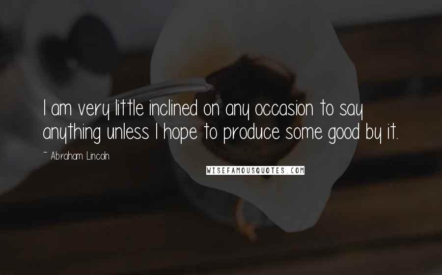 Abraham Lincoln Quotes: I am very little inclined on any occasion to say anything unless I hope to produce some good by it.