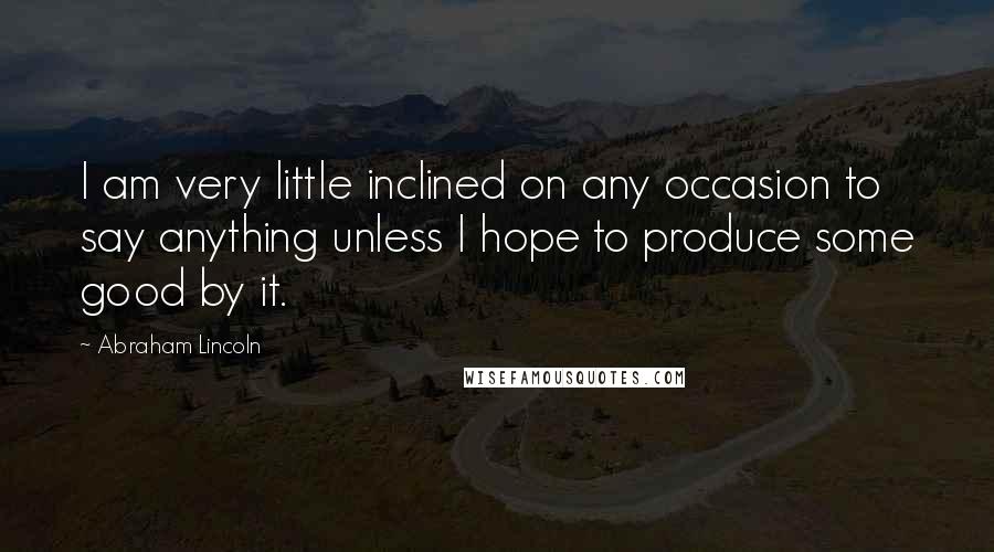 Abraham Lincoln Quotes: I am very little inclined on any occasion to say anything unless I hope to produce some good by it.