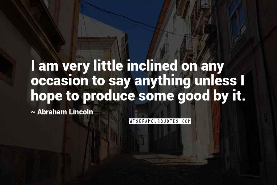 Abraham Lincoln Quotes: I am very little inclined on any occasion to say anything unless I hope to produce some good by it.