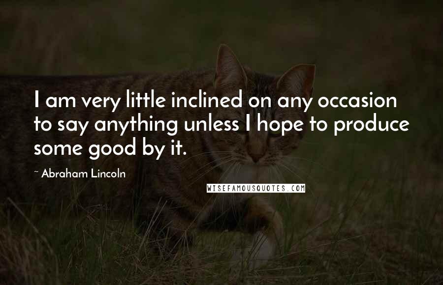 Abraham Lincoln Quotes: I am very little inclined on any occasion to say anything unless I hope to produce some good by it.