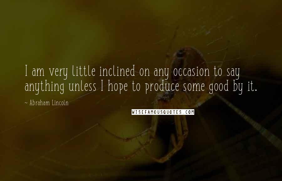 Abraham Lincoln Quotes: I am very little inclined on any occasion to say anything unless I hope to produce some good by it.