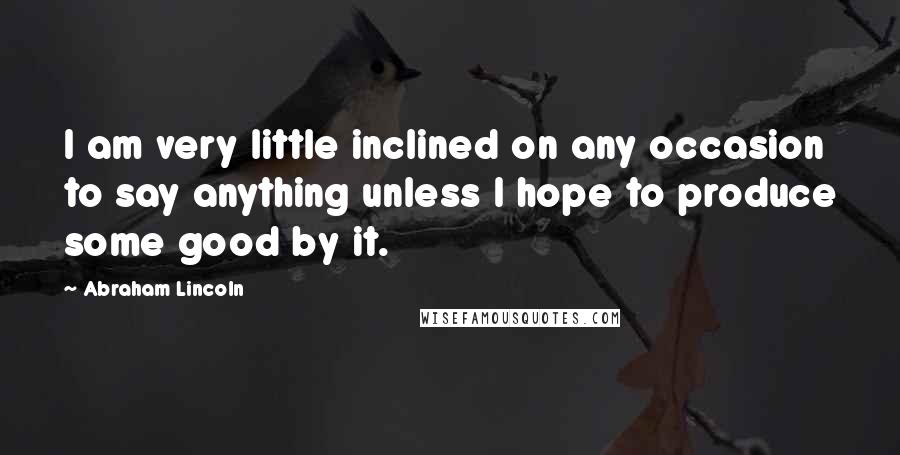 Abraham Lincoln Quotes: I am very little inclined on any occasion to say anything unless I hope to produce some good by it.