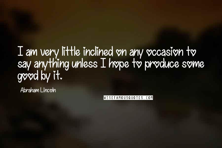 Abraham Lincoln Quotes: I am very little inclined on any occasion to say anything unless I hope to produce some good by it.